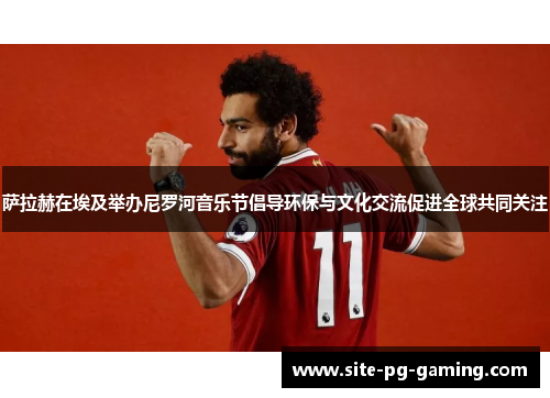 萨拉赫在埃及举办尼罗河音乐节倡导环保与文化交流促进全球共同关注