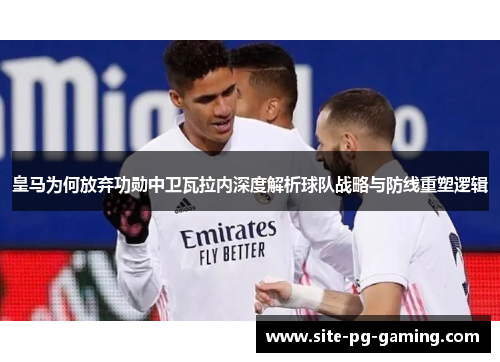 皇马为何放弃功勋中卫瓦拉内深度解析球队战略与防线重塑逻辑