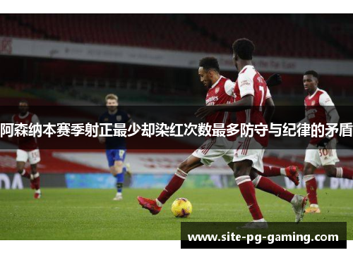 阿森纳本赛季射正最少却染红次数最多防守与纪律的矛盾 阿森纳本赛季射正最少却染红次数最多防守与纪律的矛盾