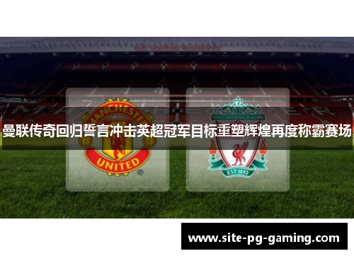 曼联传奇回归誓言冲击英超冠军目标重塑辉煌再度称霸赛场