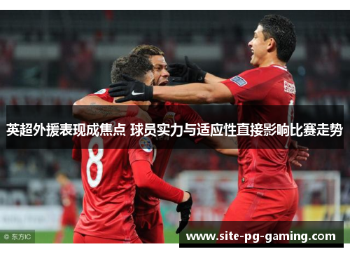 英超外援表现成焦点 球员实力与适应性直接影响比赛走势 英超外援表现成焦点 球员实力与适应性直接影响比赛走势