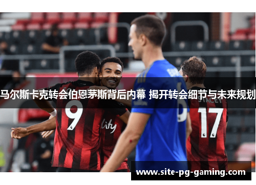 马尔斯卡克转会伯恩茅斯背后内幕 揭开转会细节与未来规划